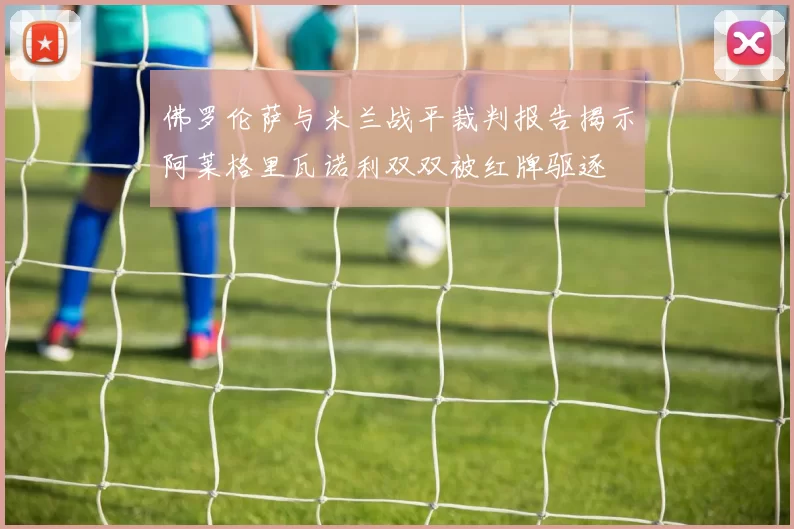 佛罗伦萨与米兰战平裁判报告揭示阿莱格里瓦诺利双双被红牌驱逐