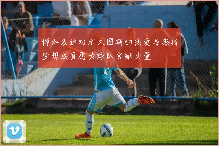 博加表达对尤文图斯的热爱与期待梦想成真愿为球队贡献力量