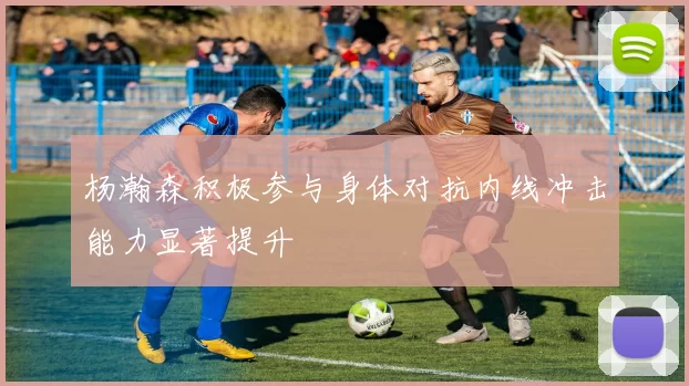 杨瀚森积极参与身体对抗内线冲击能力显著提升