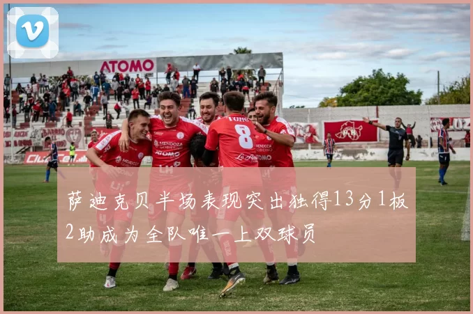 萨迪克贝半场表现突出独得13分1板2助成为全队唯一上双球员