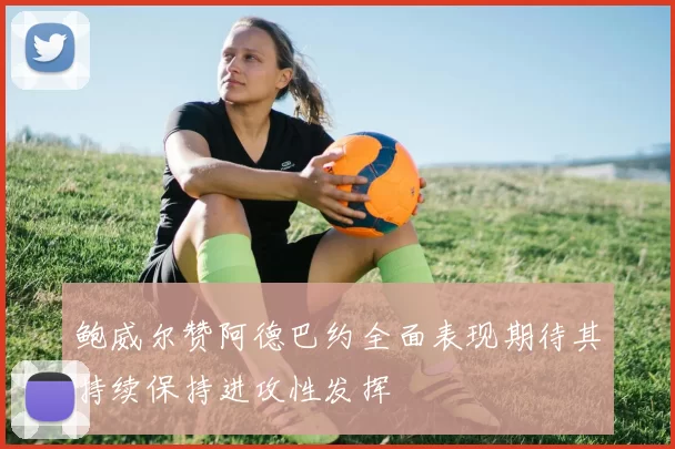 鲍威尔赞阿德巴约全面表现期待其持续保持进攻性发挥