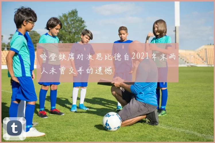 哈登缺席对决恩比德自2021年末两人未曾交手的遗憾