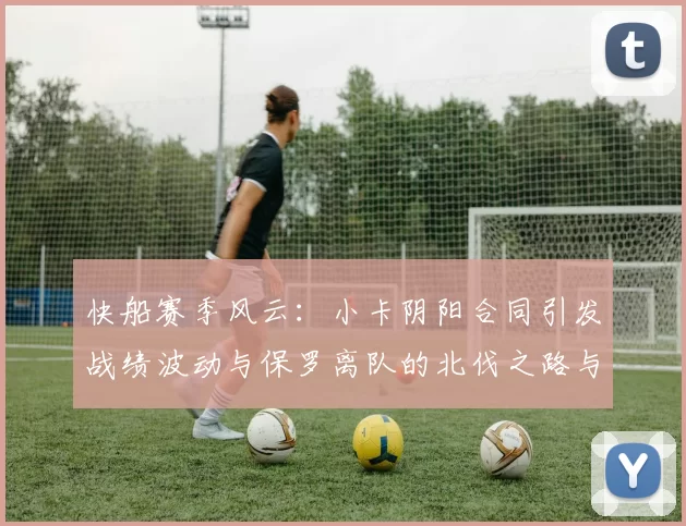 快船赛季风云：小卡阴阳合同引发战绩波动与保罗离队的北伐之路与哈登的去向探讨
