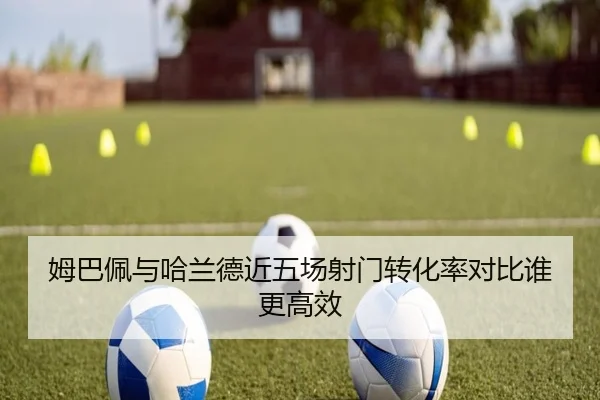 姆巴佩与哈兰德近五场射门转化率对比谁更高效
